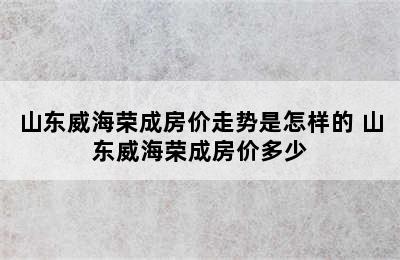 山东威海荣成房价走势是怎样的 山东威海荣成房价多少